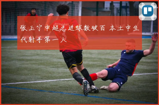 张玉宁中超总进球数破百 本土中生代射手第一人
