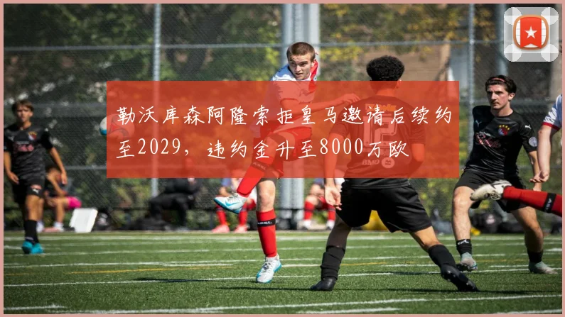 勒沃库森阿隆索拒皇马邀请后续约至2029，违约金升至8000万欧