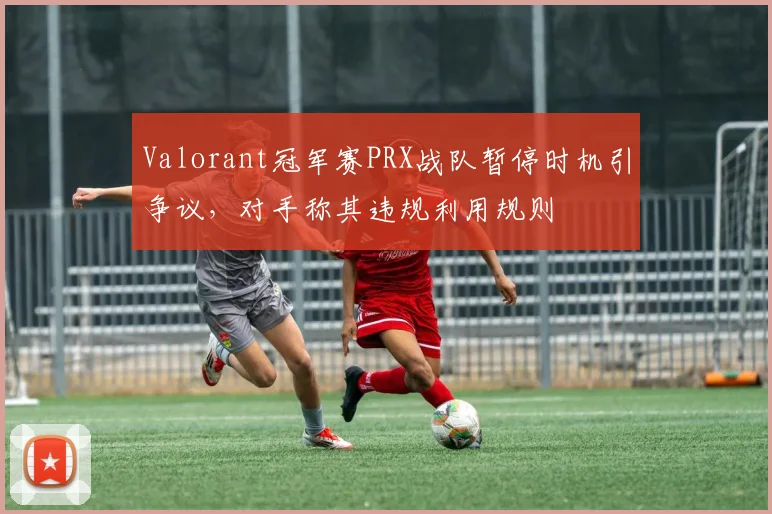 Valorant冠军赛PRX战队暂停时机引争议,对手称其违规利用规则
