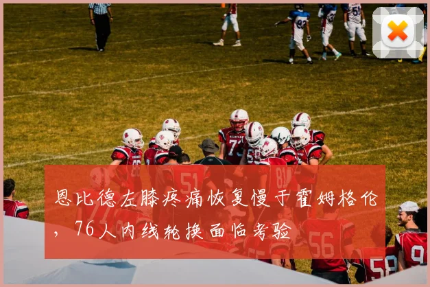 恩比德左膝疼痛恢复慢于霍姆格伦,76人内线轮换面临考验