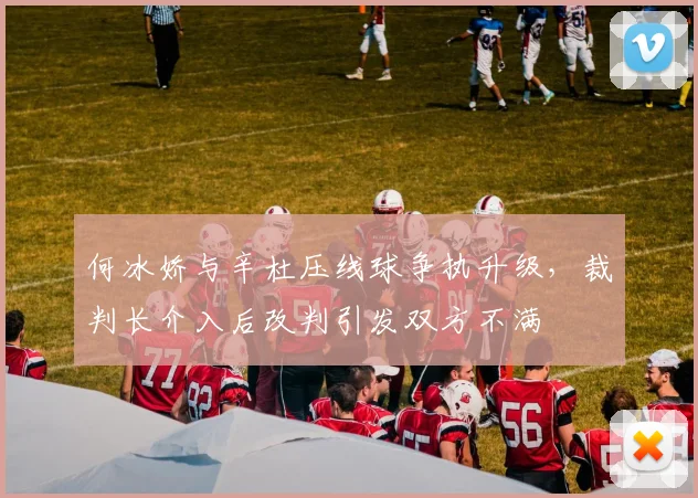 何冰娇与辛杜压线球争执升级,裁判长介入后改判引发双方不满