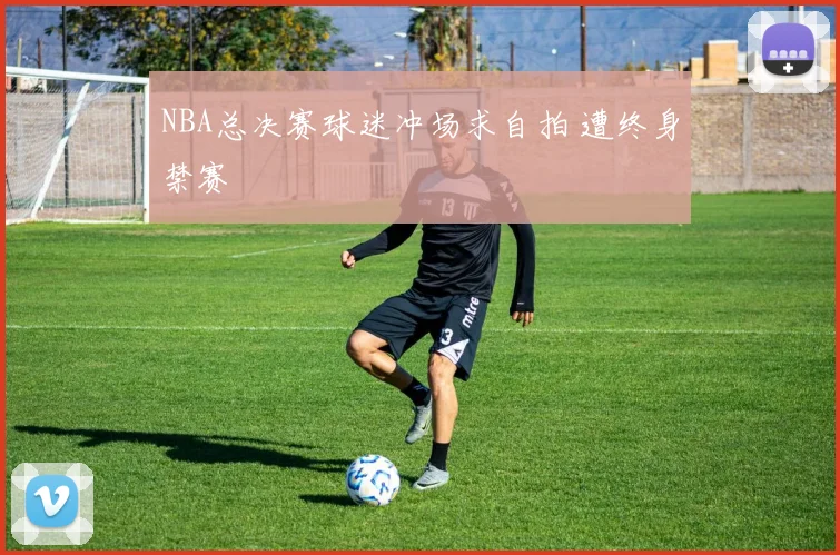 NBA总决赛球迷冲场求自拍 遭终身禁赛