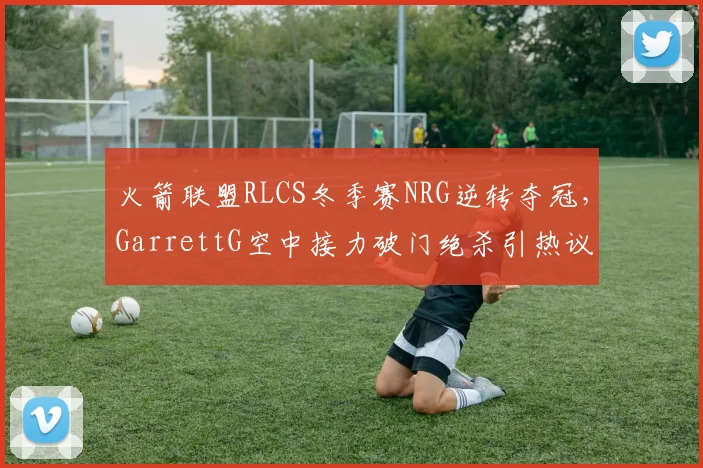 火箭联盟RLCS冬季赛NRG逆转夺冠,GarrettG空中接力破门绝杀引热议