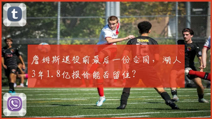 詹姆斯退役前最后一份合同,湖人3年1.8亿报价能否留住?