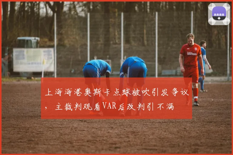 上海海港奥斯卡点球被吹引发争议,主裁判观看VAR后改判引不满