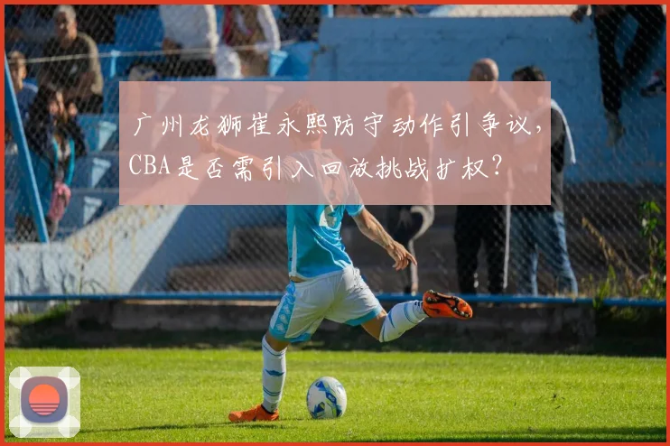 广州龙狮崔永熙防守动作引争议,CBA是否需引入回放挑战扩权?