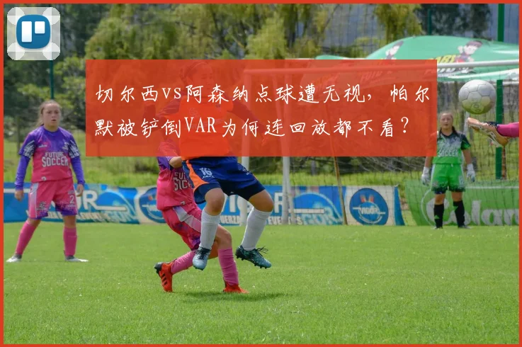 切尔西vs阿森纳点球遭无视,帕尔默被铲倒VAR为何连回放都不看?